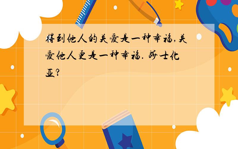 得到他人的关爱是一种幸福,关爱他人更是一种幸福. 莎士化亚?