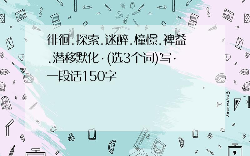 徘徊.探索.迷醉.憧憬.裨益.潜移默化·(选3个词)写·一段话150字