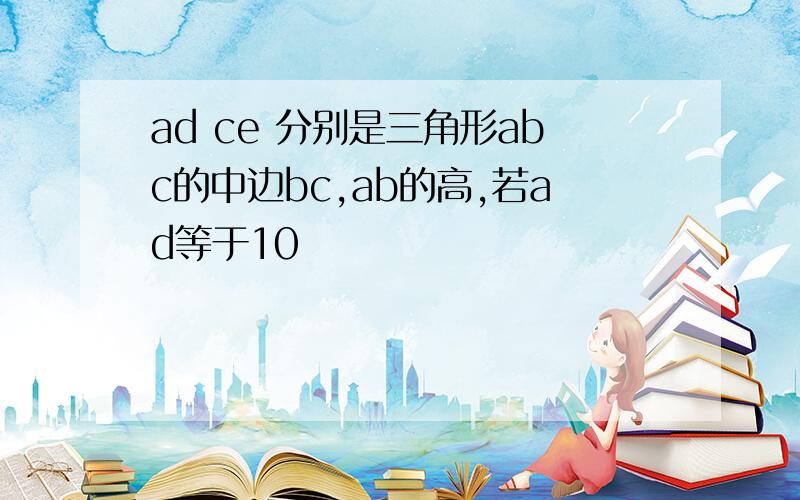 ad ce 分别是三角形abc的中边bc,ab的高,若ad等于10