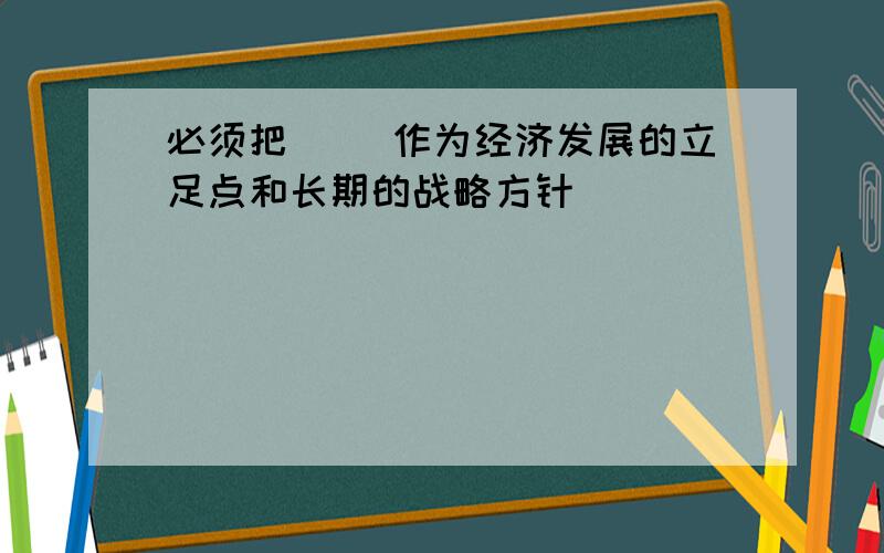 必须把( )作为经济发展的立足点和长期的战略方针