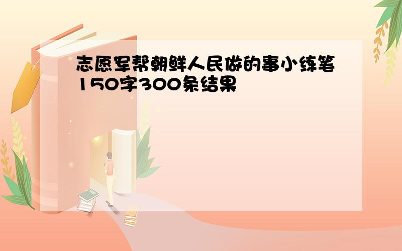 志愿军帮朝鲜人民做的事小练笔150字300条结果