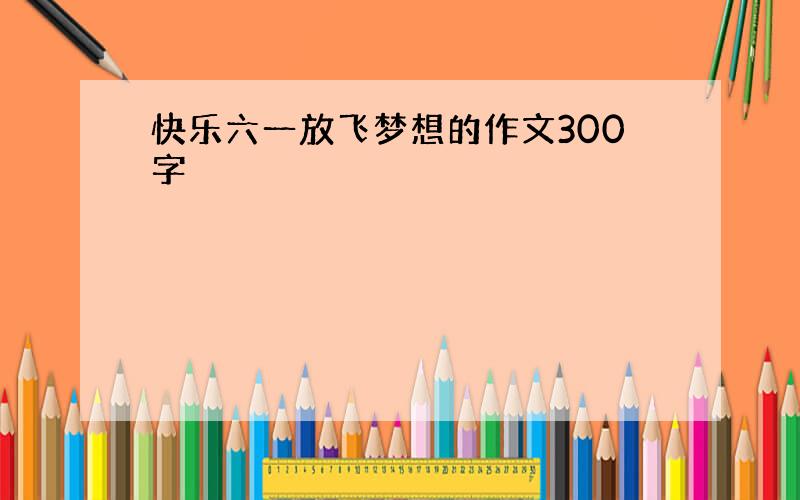 快乐六一放飞梦想的作文300字