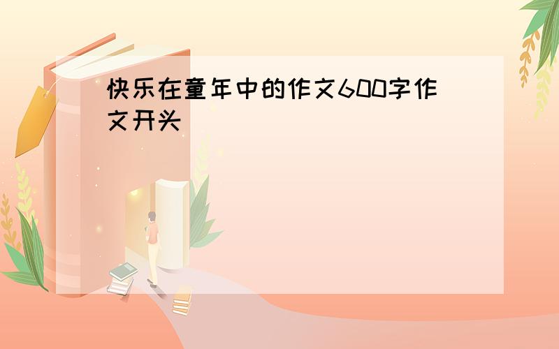 快乐在童年中的作文600字作文开头