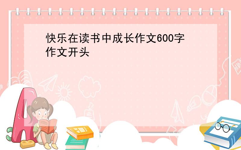 快乐在读书中成长作文600字作文开头