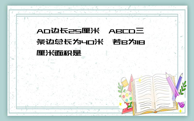 AD边长25厘米,ABCD三条边总长为40米,若B为18厘米面积是