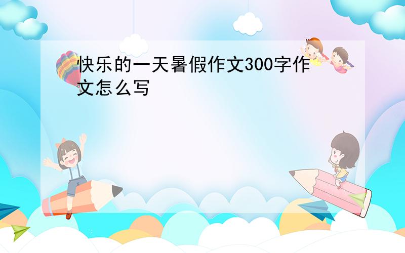 快乐的一天暑假作文300字作文怎么写