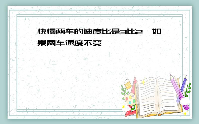 快慢两车的速度比是3比2,如果两车速度不变