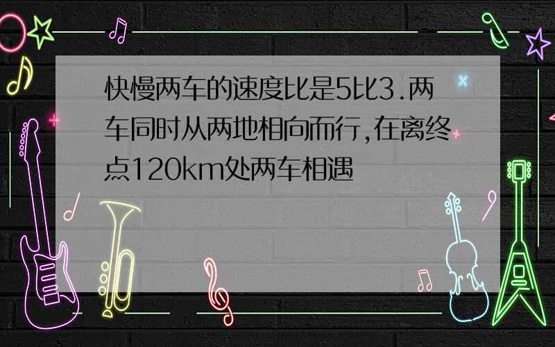 快慢两车的速度比是5比3.两车同时从两地相向而行,在离终点120km处两车相遇