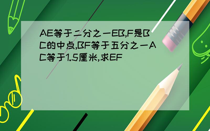 AE等于二分之一EB,F是BC的中点,BF等于五分之一AC等于1.5厘米,求EF