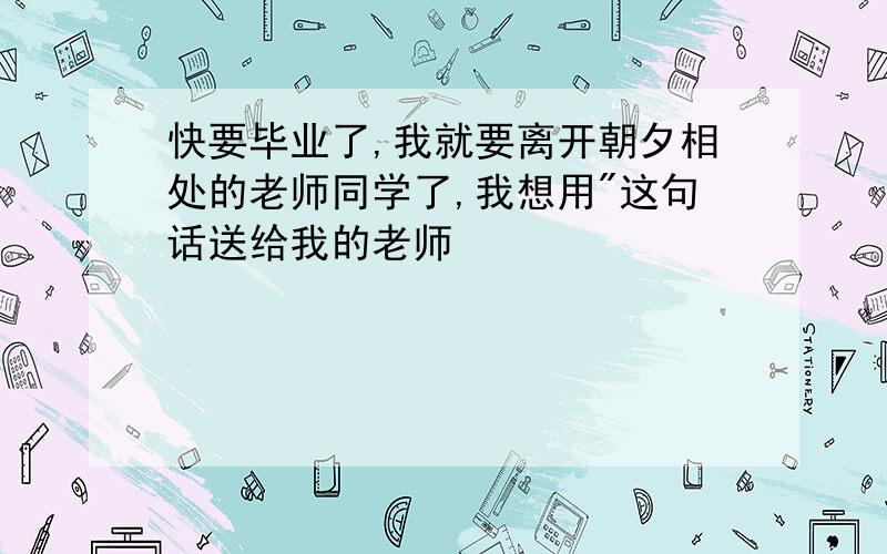 快要毕业了,我就要离开朝夕相处的老师同学了,我想用"这句话送给我的老师