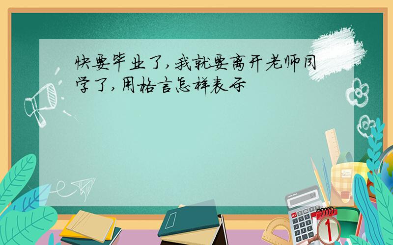 快要毕业了,我就要离开老师同学了,用格言怎样表示