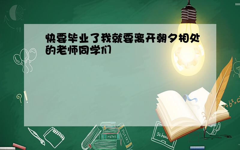 快要毕业了我就要离开朝夕相处的老师同学们