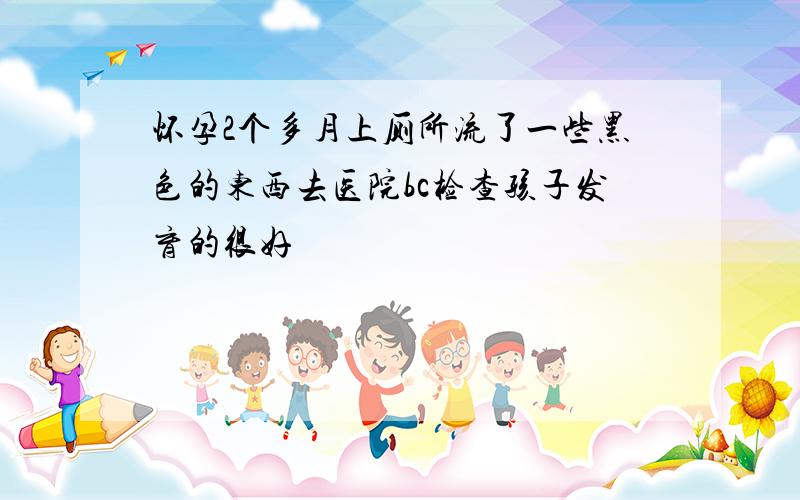 怀孕2个多月上厕所流了一些黑色的东西去医院bc检查孩子发育的很好