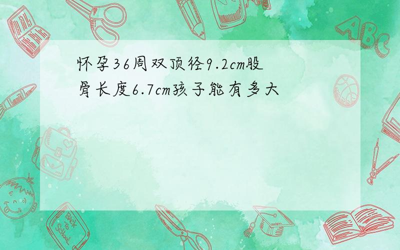 怀孕36周双顶径9.2cm股骨长度6.7cm孩子能有多大