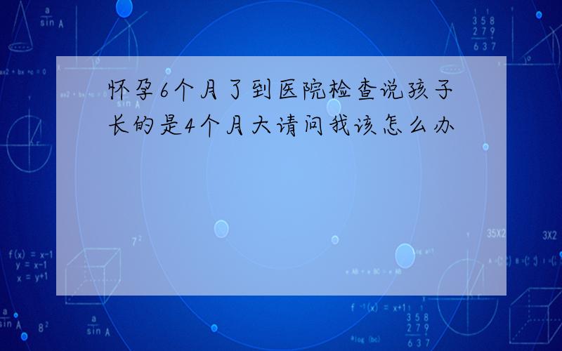 怀孕6个月了到医院检查说孩子长的是4个月大请问我该怎么办