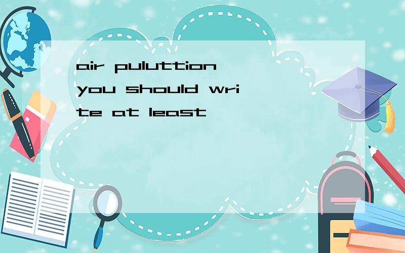 air puluttion you should write at least