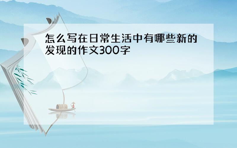 怎么写在日常生活中有哪些新的发现的作文300字