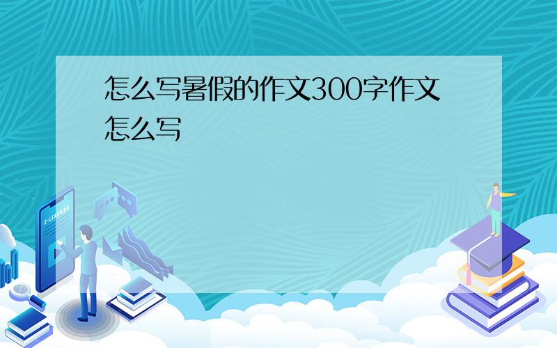 怎么写暑假的作文300字作文怎么写