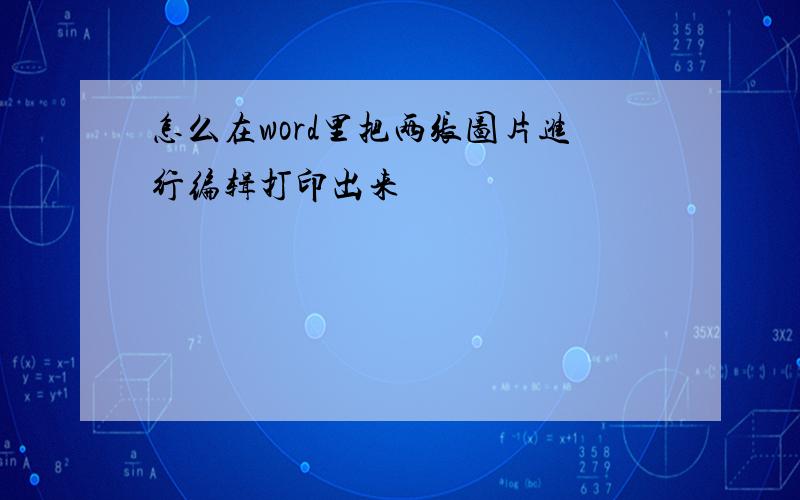 怎么在word里把两张图片进行编辑打印出来