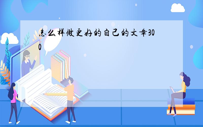 怎么样做更好的自己的文章300