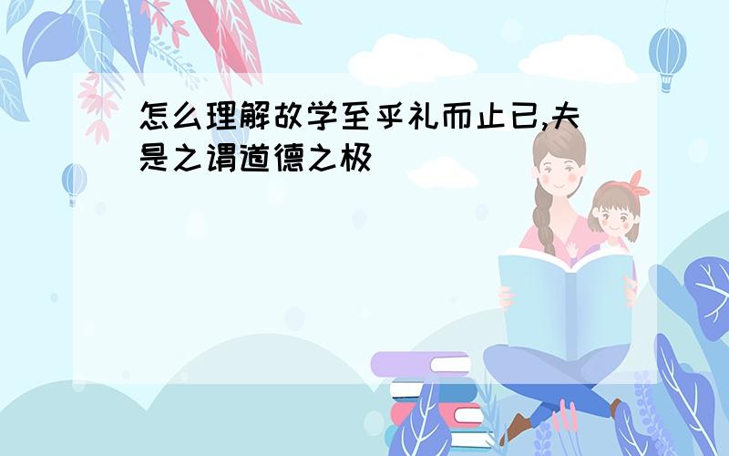 怎么理解故学至乎礼而止已,夫是之谓道德之极