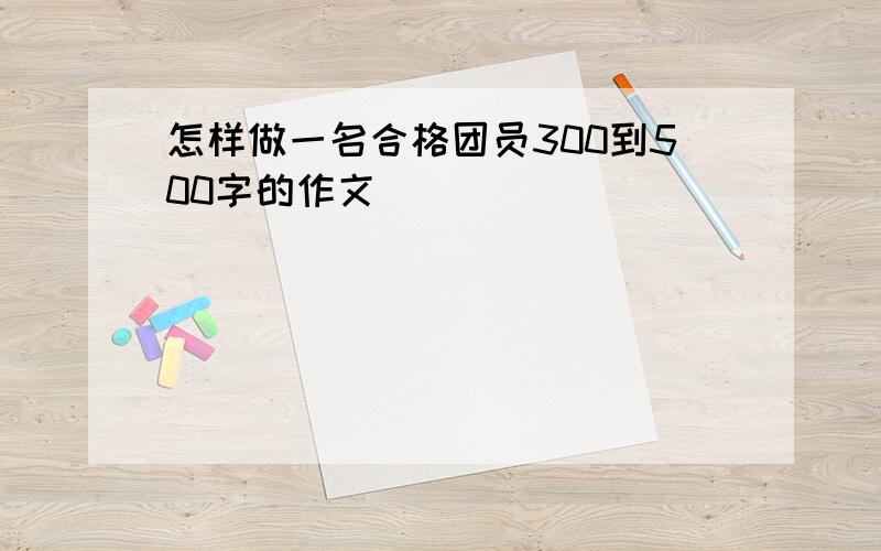 怎样做一名合格团员300到500字的作文