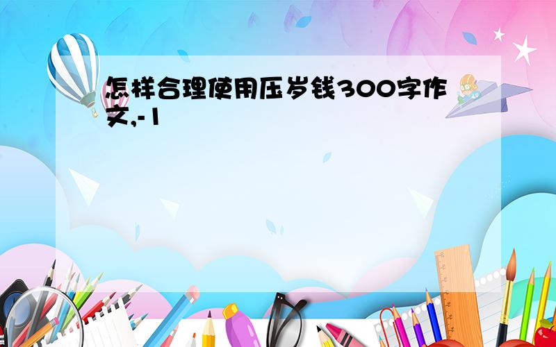 怎样合理使用压岁钱300字作文,-1