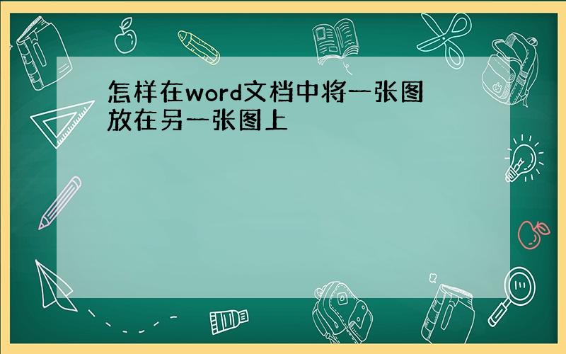 怎样在word文档中将一张图放在另一张图上