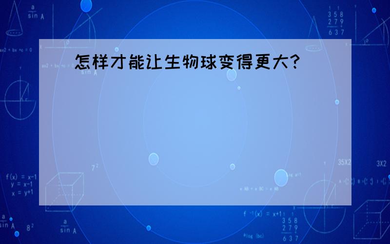 怎样才能让生物球变得更大?