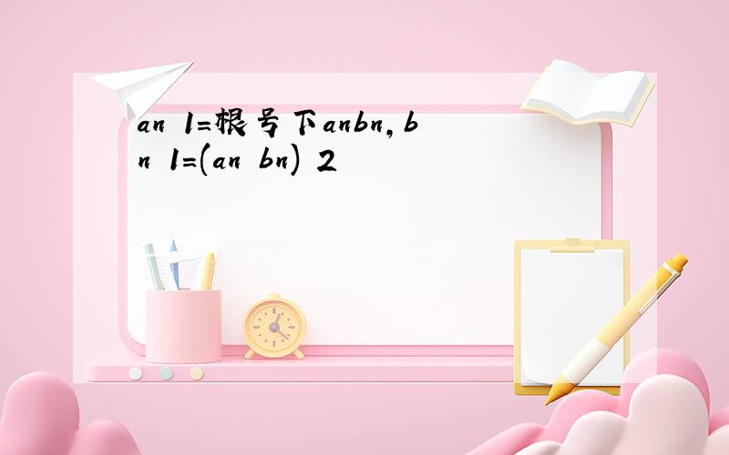 an 1=根号下anbn,bn 1=(an bn) 2