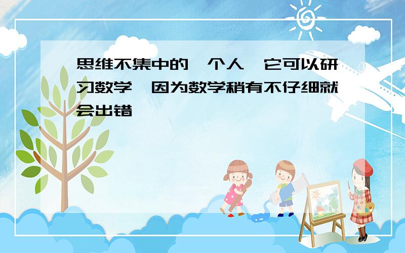 思维不集中的一个人,它可以研习数学,因为数学稍有不仔细就会出错