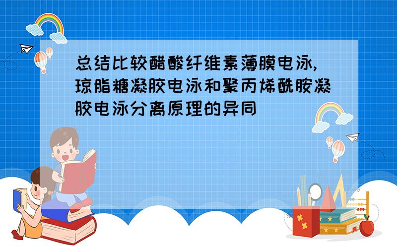 总结比较醋酸纤维素薄膜电泳,琼脂糖凝胶电泳和聚丙烯酰胺凝胶电泳分离原理的异同