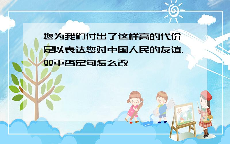 您为我们付出了这样高的代价,足以表达您对中国人民的友谊.双重否定句怎么改