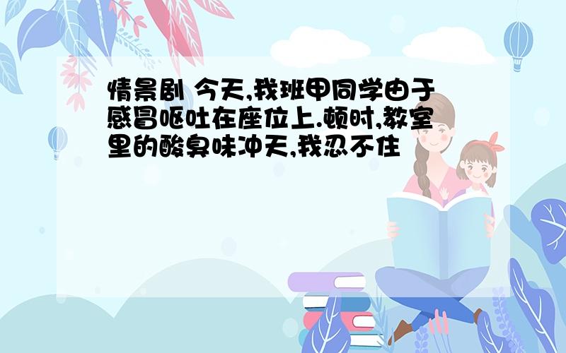 情景剧 今天,我班甲同学由于感冒呕吐在座位上.顿时,教室里的酸臭味冲天,我忍不住