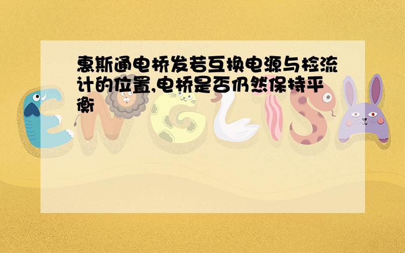 惠斯通电桥发若互换电源与检流计的位置,电桥是否仍然保持平衡