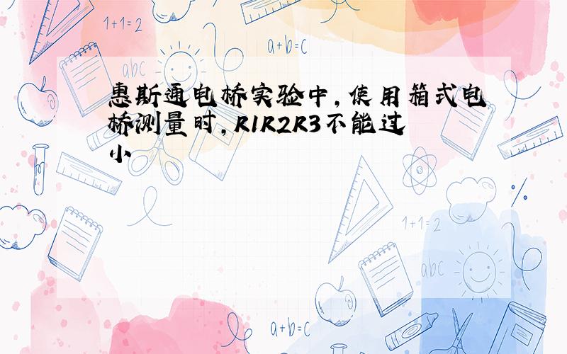 惠斯通电桥实验中,使用箱式电桥测量时,R1R2R3不能过小