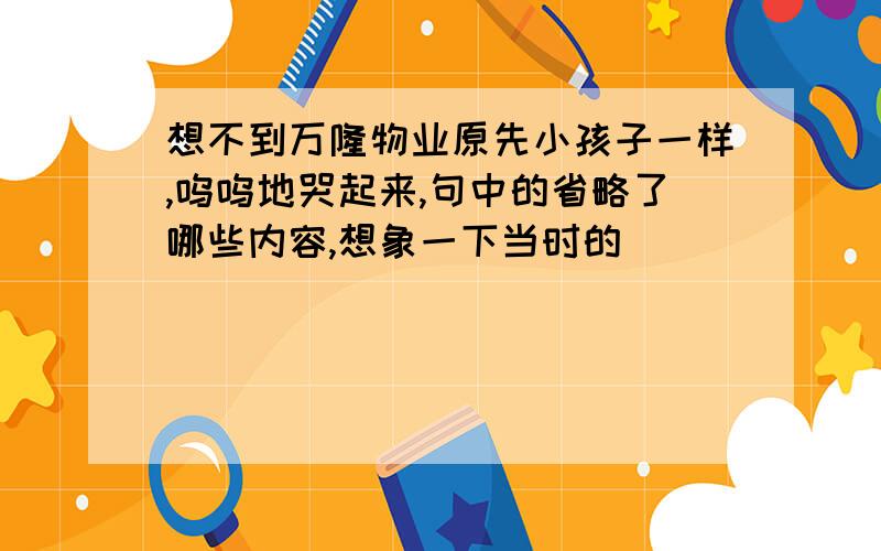 想不到万隆物业原先小孩子一样,呜呜地哭起来,句中的省略了哪些内容,想象一下当时的