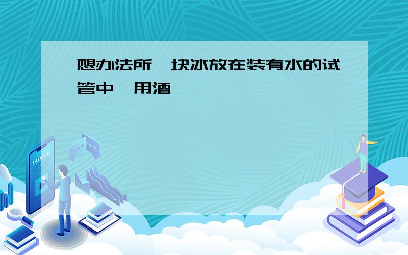 想办法所一块冰放在装有水的试管中,用酒