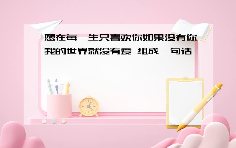 想在每一生只喜欢你如果没有你我的世界就没有爱 组成一句话