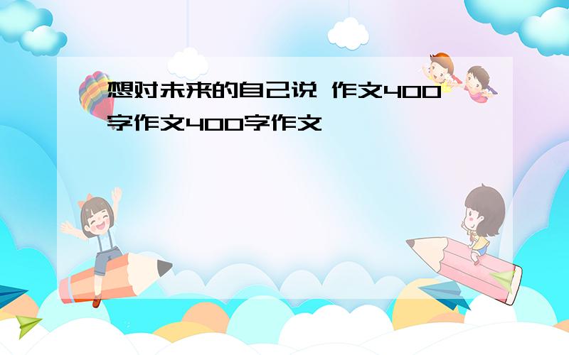 想对未来的自己说 作文400字作文400字作文