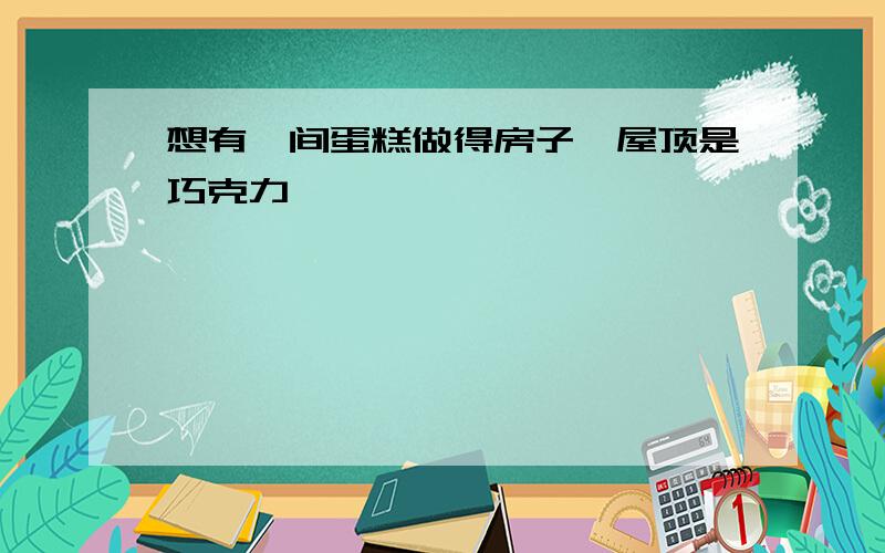 想有一间蛋糕做得房子,屋顶是巧克力