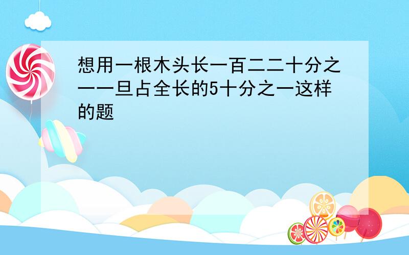 想用一根木头长一百二二十分之一一旦占全长的5十分之一这样的题