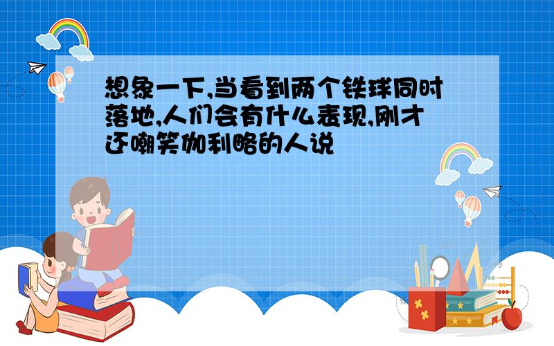 想象一下,当看到两个铁球同时落地,人们会有什么表现,刚才还嘲笑伽利略的人说