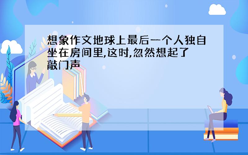 想象作文地球上最后一个人独自坐在房间里,这时,忽然想起了敲门声