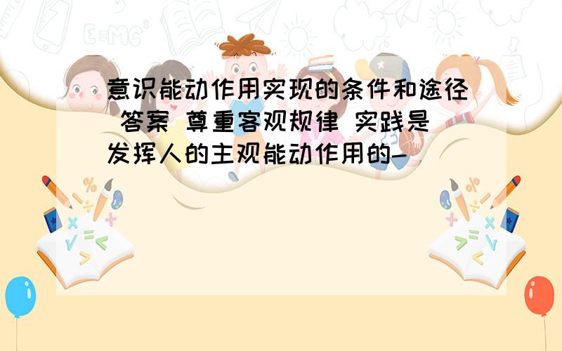 意识能动作用实现的条件和途径 答案 尊重客观规律 实践是发挥人的主观能动作用的-