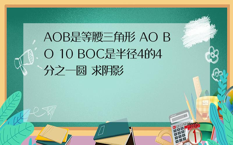 AOB是等腰三角形 AO BO 10 BOC是半径4的4分之一圆 求阴影