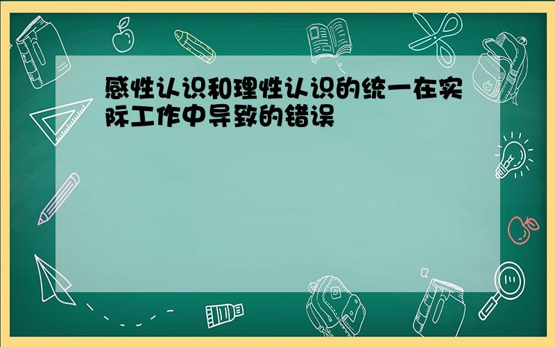 感性认识和理性认识的统一在实际工作中导致的错误