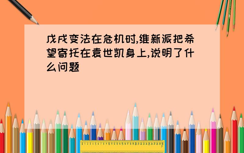 戊戌变法在危机时,维新派把希望寄托在袁世凯身上,说明了什么问题