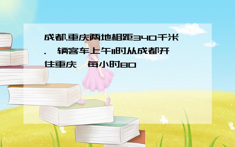 成都.重庆两地相距340千米.一辆客车上午11时从成都开往重庆,每小时80