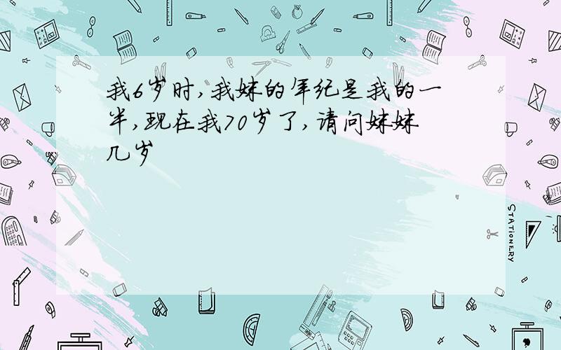 我6岁时,我妹的年纪是我的一半,现在我70岁了,请问妹妹几岁